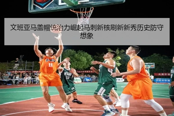 文班亚马盖帽统治力崛起马刺新核刷新新秀历史防守想象