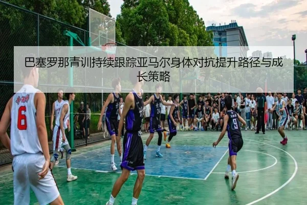 巴塞罗那青训持续跟踪亚马尔身体对抗提升路径与成长策略