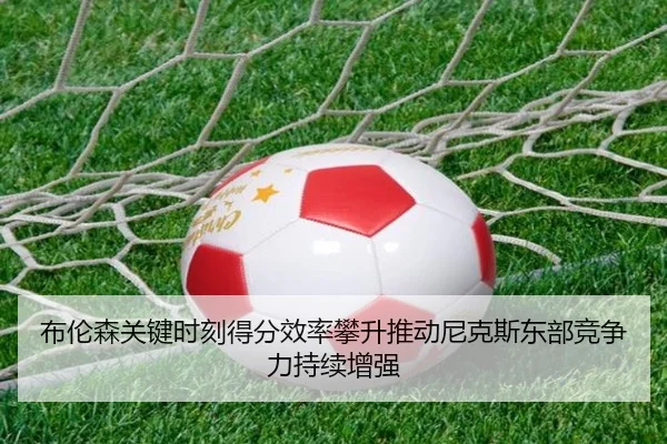 布伦森关键时刻得分效率攀升推动尼克斯东部竞争力持续增强