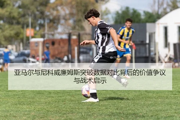 亚马尔与尼科威廉姆斯突破数据对比背后的价值争议与战术启示