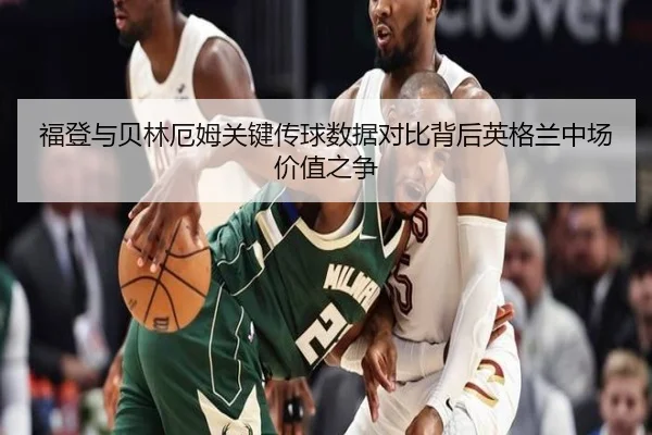 福登与贝林厄姆关键传球数据对比背后英格兰中场价值之争