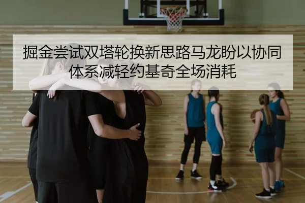 掘金尝试双塔轮换新思路马龙盼以协同体系减轻约基奇全场消耗
